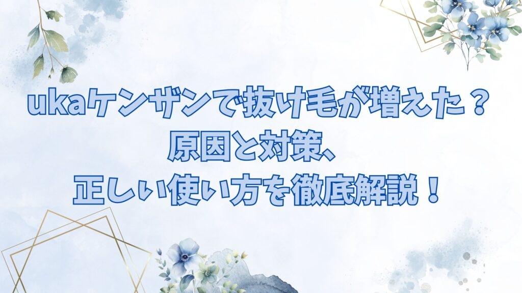 ukaケンザンで抜け毛が増えた？原因と対策、正しい使い方を徹底解説！